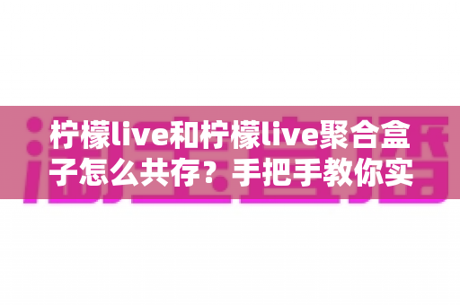 柠檬live和柠檬live聚合盒子怎么共存?手把手教你实现双端兼容使用全攻略 柠檬live和柠檬live聚合盒子怎么共存?手把手教你实现双端兼容使用全攻略