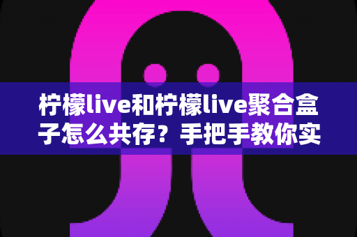柠檬live和柠檬live聚合盒子怎么共存？手把手教你实现双端兼容使用全攻略