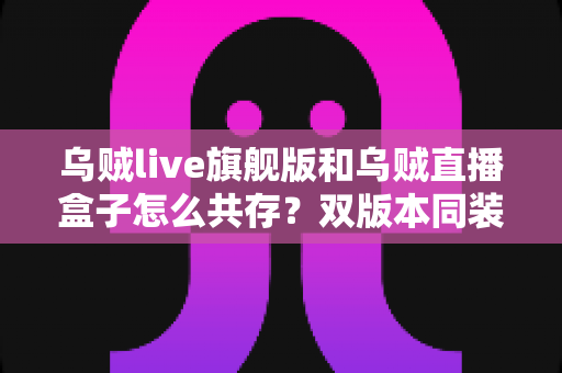 乌贼live旗舰版和乌贼直播盒子怎么共存?双版本同装实用全指南 乌贼live旗舰版和乌贼直播盒子怎么共存?双版本同装实用全指南