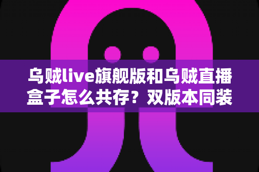 乌贼live旗舰版和乌贼直播盒子怎么共存？双版本同装实用全指南