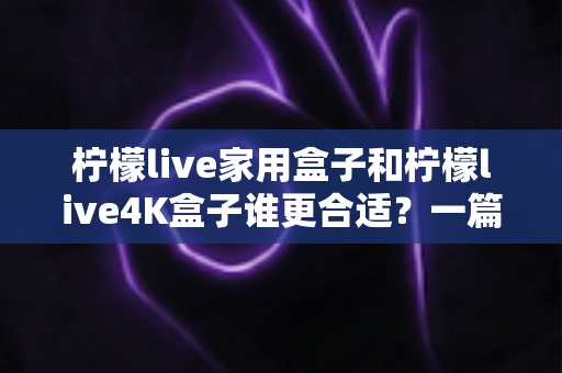 柠檬live家用盒子和柠檬live4K盒子谁更合适？一篇文章帮你选对不选贵