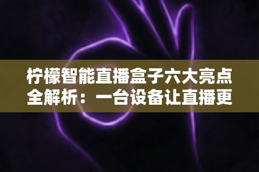 柠檬智能直播盒子六大亮点全解析：一台设备让直播更专业、更高效、更出彩