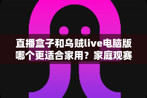 直播盒子和乌贼live电脑版哪个更适合家用?家庭观赛设备选购全攻略 直播盒子和乌贼live电脑版哪个更适合家用?家庭观赛设备选购全攻略