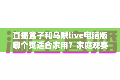 直播盒子和乌贼live电脑版哪个更适合家用?家庭观赛设备选购全攻略 直播盒子和乌贼live电脑版哪个更适合家用?家庭观赛设备选购全攻略