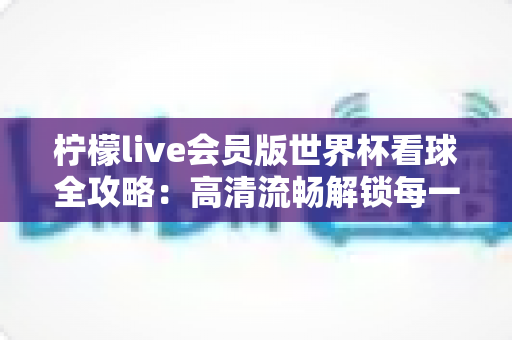 柠檬live会员版世界杯看球全攻略：高清流畅解锁每一场绿茵盛宴的沉浸式观赛指南
