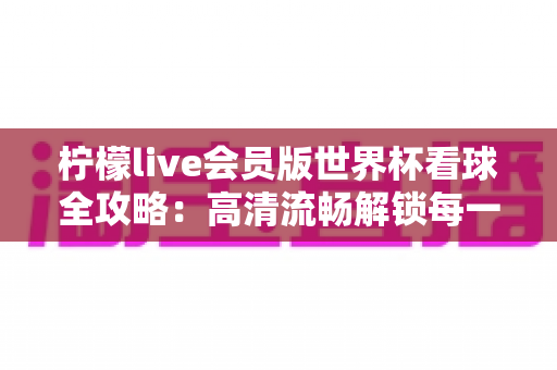 柠檬live会员版世界杯看球全攻略：高清流畅解锁每一场绿茵盛宴的沉浸式观赛指南