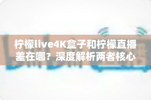 柠檬live4K盒子和柠檬直播差在哪？深度解析两者核心区别，帮你选对家庭观影方案
