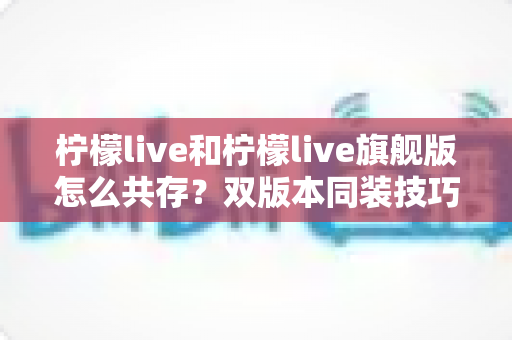 柠檬live和柠檬live旗舰版怎么共存?双版本同装技巧与避坑指南全解析 柠檬live和柠檬live旗舰版怎么共存?双版本同装技巧与避坑指南全解析