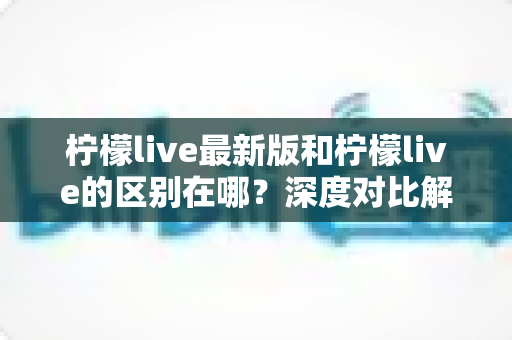 柠檬live最新版和柠檬live的区别在哪？深度对比解析与版本选择全指南