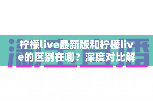 柠檬live最新版和柠檬live的区别在哪？深度对比解析与版本选择全指南