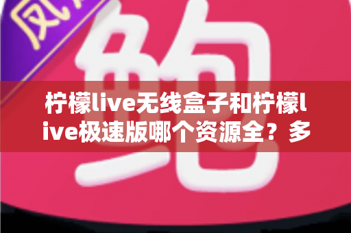 柠檬live无线盒子和柠檬live极速版哪个资源全？多维度深度对比帮你轻松选
