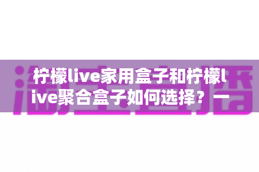 柠檬live家用盒子和柠檬live聚合盒子如何选择?一篇讲透功能差异与选购建议的完整指南 柠檬live家用盒子和柠檬live聚合盒子如何选择?一篇讲透功能差异与选购建议的完整指南