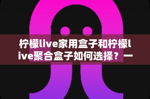 柠檬live家用盒子和柠檬live聚合盒子如何选择?一篇讲透功能差异与选购建议的完整指南 柠檬live家用盒子和柠檬live聚合盒子如何选择?一篇讲透功能差异与选购建议的完整指南