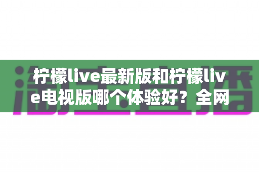 柠檬live最新版和柠檬live电视版哪个体验好？全网最全对比评测帮你一键选对版本