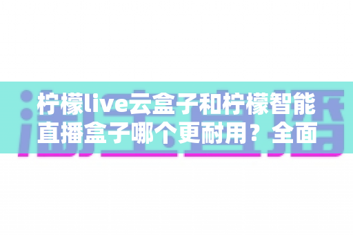 柠檬live云盒子和柠檬智能直播盒子哪个更耐用?全面解析帮你选对更抗用的直播设备 柠檬live云盒子和柠檬智能直播盒子哪个更耐用?全面解析帮你选对更抗用的直播设备