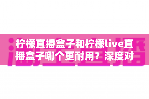 柠檬直播盒子和柠檬live直播盒子哪个更耐用？深度对比测评与家庭选购指南