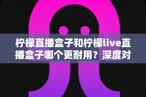 柠檬直播盒子和柠檬live直播盒子哪个更耐用？深度对比测评与家庭选购指南