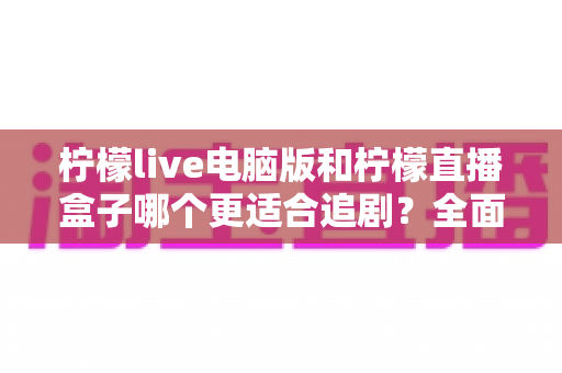柠檬live电脑版和柠檬直播盒子哪个更适合追剧？全面对比帮你找到最佳追剧方案