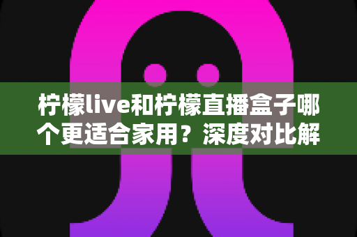 柠檬live和柠檬直播盒子哪个更适合家用？深度对比解析帮你选对不踩坑