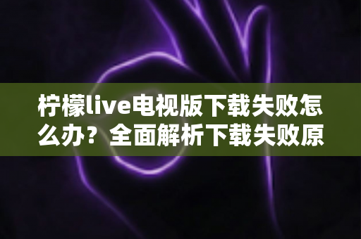 柠檬live电视版下载失败怎么办？全面解析下载失败原因与高效解决方法指南
