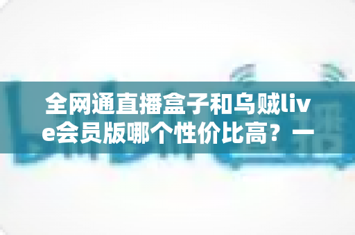 全网通直播盒子和乌贼live会员版哪个性价比高？一文看懂两者差异，选对更省钱