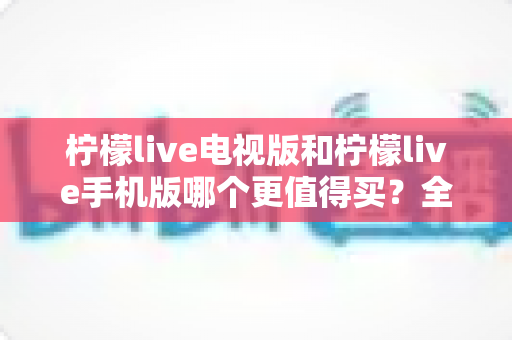 柠檬live电视版和柠檬live手机版哪个更值得买？全方位深度对比分析，帮你找到最适合自己的选择