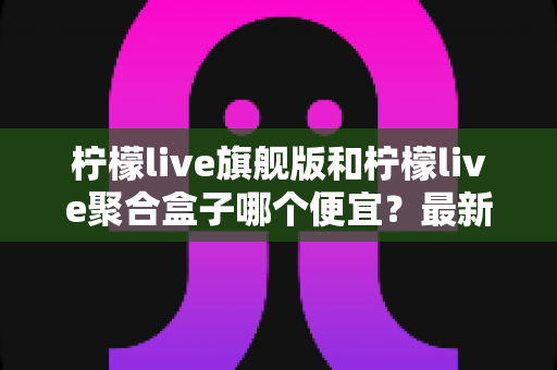 柠檬live旗舰版和柠檬live聚合盒子哪个便宜？最新价格对比与高性价比选购指南