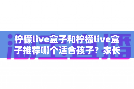 柠檬live盒子和柠檬live盒子推荐哪个适合孩子?家长必读的选购与使用全指南 柠檬live盒子和柠檬live盒子推荐哪个适合孩子?家长必读的选购与使用全指南
