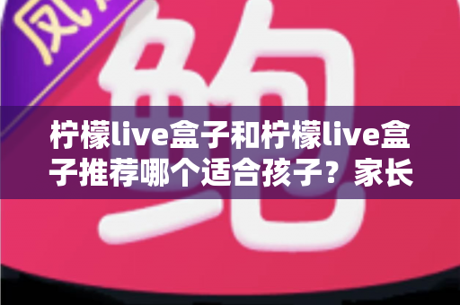 柠檬live盒子和柠檬live盒子推荐哪个适合孩子？家长必读的选购与使用全指南