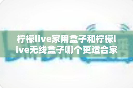 柠檬live家用盒子和柠檬live无线盒子哪个更适合家用？2025年最全选购对比指南，看完不踩坑