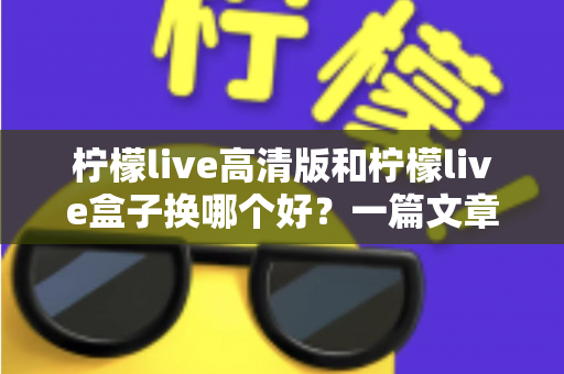 柠檬live高清版和柠檬live盒子换哪个好？一篇文章帮你彻底搞懂选购思路
