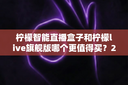 柠檬智能直播盒子和柠檬live旗舰版哪个更值得买?2025年超详细选购指南与真实对比分析 柠檬智能直播盒子和柠檬live旗舰版哪个更值得买?2025年超详细选购指南与真实对比分析