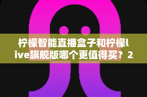 柠檬智能直播盒子和柠檬live旗舰版哪个更值得买？2025年超详细选购指南与真实对比分析