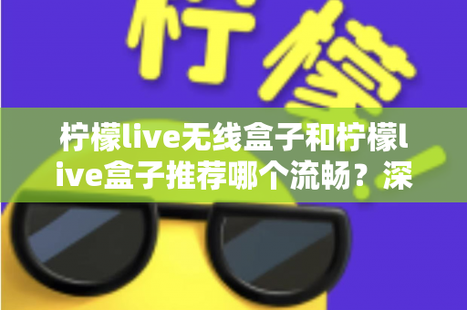 柠檬live无线盒子和柠檬live盒子推荐哪个流畅？深度对比测评与选购指南