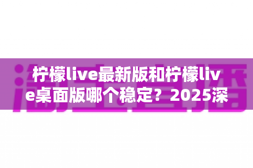 柠檬live最新版和柠檬live桌面版哪个稳定?2025深度对比测评,帮你选出最稳直播方案 柠檬live最新版和柠檬live桌面版哪个稳定?2025深度对比测评,帮你选出最稳直播方案
