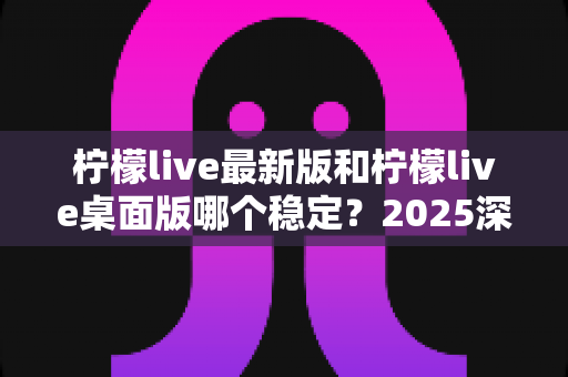 柠檬live最新版和柠檬live桌面版哪个稳定?2025深度对比测评,帮你选出最稳直播方案 柠檬live最新版和柠檬live桌面版哪个稳定?2025深度对比测评,帮你选出最稳直播方案