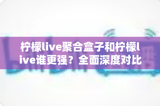柠檬live聚合盒子和柠檬live谁更强？全面深度对比解析与选购指南