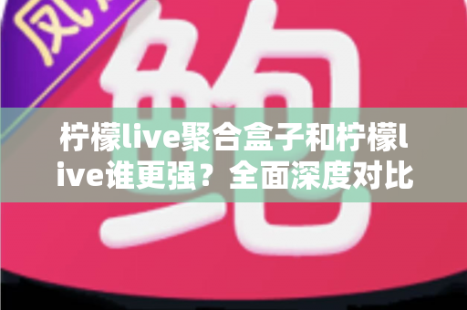 柠檬live聚合盒子和柠檬live谁更强？全面深度对比解析与选购指南