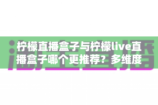 柠檬直播盒子与柠檬live直播盒子哪个更推荐?多维度深度对比,帮你一次选对不踩坑 柠檬直播盒子与柠檬live直播盒子哪个更推荐?多维度深度对比,帮你一次选对不踩坑