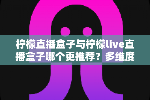 柠檬直播盒子与柠檬live直播盒子哪个更推荐?多维度深度对比,帮你一次选对不踩坑 柠檬直播盒子与柠檬live直播盒子哪个更推荐?多维度深度对比,帮你一次选对不踩坑