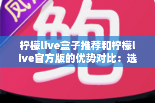 柠檬live盒子推荐和柠檬live官方版的优势对比：选对版本才能畅享安心直播体验
