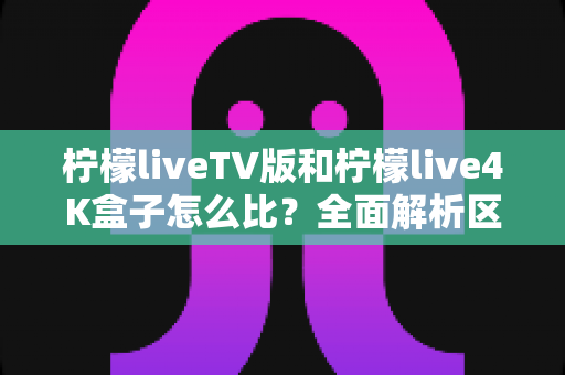 柠檬liveTV版和柠檬live4K盒子怎么比？全面解析区别、优缺点与选购指南