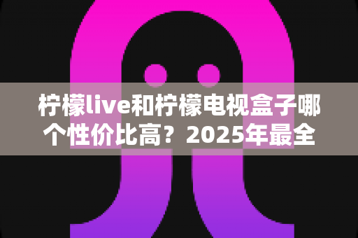 柠檬live和柠檬电视盒子哪个性价比高?2025年最全选购对比指南,看完不花冤枉钱 柠檬live和柠檬电视盒子哪个性价比高?2025年最全选购对比指南,看完不花冤枉钱