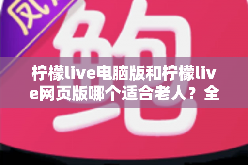 柠檬live电脑版和柠檬live网页版哪个适合老人?全面对比分析帮您轻松选择 柠檬live电脑版和柠檬live网页版哪个适合老人?全面对比分析帮您轻松选择