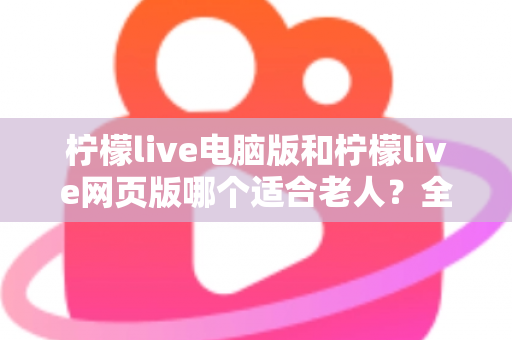 柠檬live电脑版和柠檬live网页版哪个适合老人?全面对比分析帮您轻松选择 柠檬live电脑版和柠檬live网页版哪个适合老人?全面对比分析帮您轻松选择