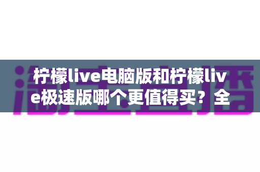 柠檬live电脑版和柠檬live极速版哪个更值得买?全方位深度对比测评与避坑指南 柠檬live电脑版和柠檬live极速版哪个更值得买?全方位深度对比测评与避坑指南