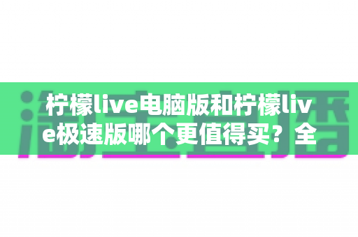 柠檬live电脑版和柠檬live极速版哪个更值得买？全方位深度对比测评与避坑指南