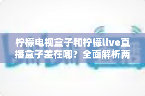 柠檬电视盒子和柠檬live直播盒子差在哪？全面解析两大盒子的核心区别与选购攻略