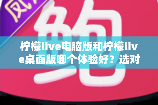 柠檬live电脑版和柠檬live桌面版哪个体验好?选对版本让大屏直播体验翻倍 柠檬live电脑版和柠檬live桌面版哪个体验好?选对版本让大屏直播体验翻倍