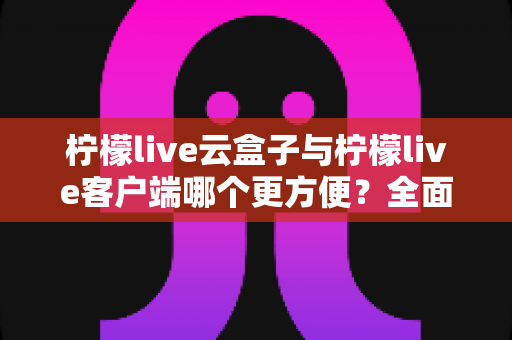 柠檬live云盒子与柠檬live客户端哪个更方便？全面对比评测助你选出最适合的观看方案